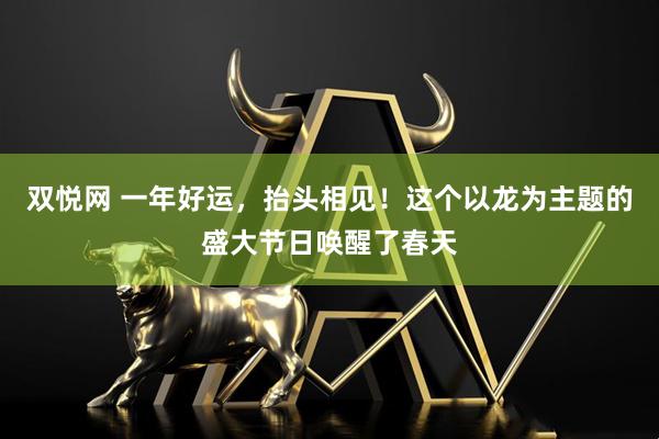 双悦网 一年好运，抬头相见！这个以龙为主题的盛大节日唤醒了春天