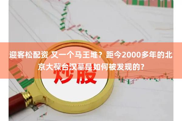 迎客松配资 又一个马王堆？距今2000多年的北京大葆台汉墓是如何被发现的？