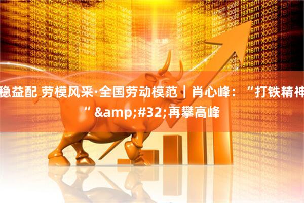 稳益配 劳模风采·全国劳动模范｜肖心峰：“打铁精神”&#32;再攀高峰