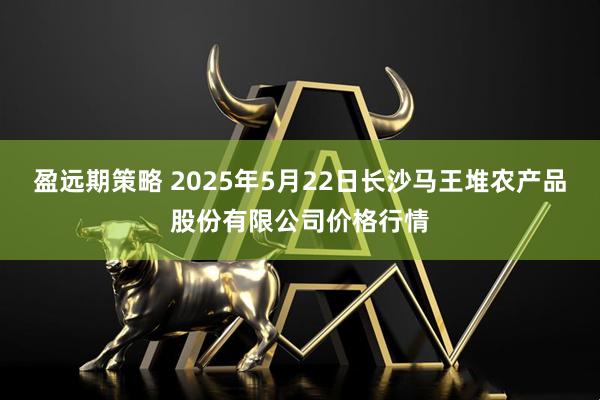 盈远期策略 2025年5月22日长沙马王堆农产品股份有限公司价格行情