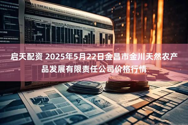 启天配资 2025年5月22日金昌市金川天然农产品发展有限责任公司价格行情