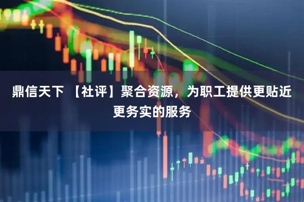 鼎信天下 【社评】聚合资源，为职工提供更贴近更务实的服务