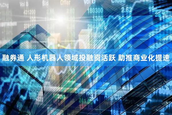 融券通 人形机器人领域投融资活跃 助推商业化提速
