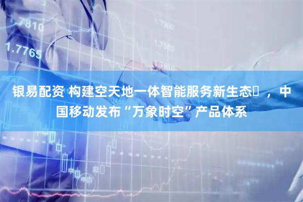 银易配资 构建空天地一体智能服务新生态​，中国移动发布“万象时空”产品体系