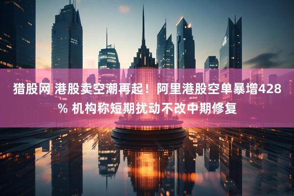 猎股网 港股卖空潮再起！阿里港股空单暴增428% 机构称短期扰动不改中期修复