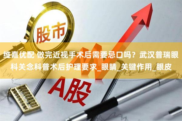 维嘉优配 做完近视手术后需要忌口吗？武汉普瑞眼科关念科普术后护理要求_眼睛_关键作用_眼皮