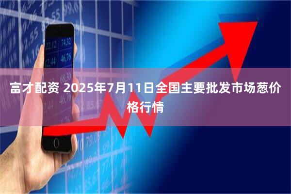 富才配资 2025年7月11日全国主要批发市场葱价格行情