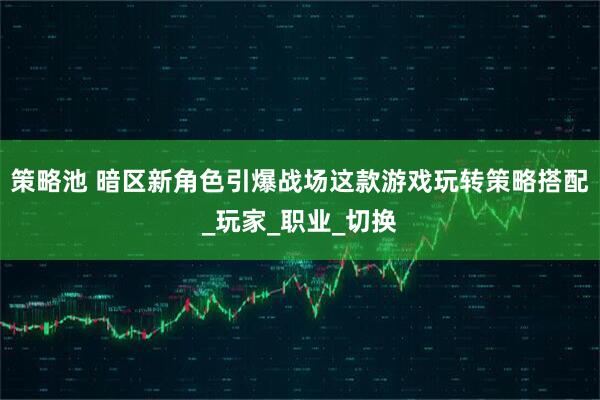 策略池 暗区新角色引爆战场这款游戏玩转策略搭配_玩家_职业_切换