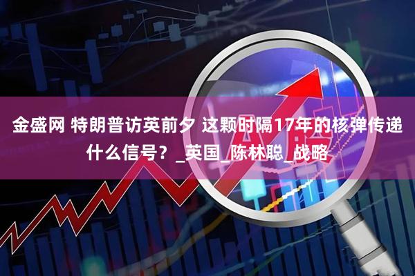 金盛网 特朗普访英前夕 这颗时隔17年的核弹传递什么信号？_英国_陈林聪_战略