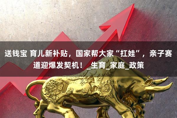 送钱宝 育儿新补贴，国家帮大家“扛娃”，亲子赛道迎爆发契机！_生育_家庭_政策