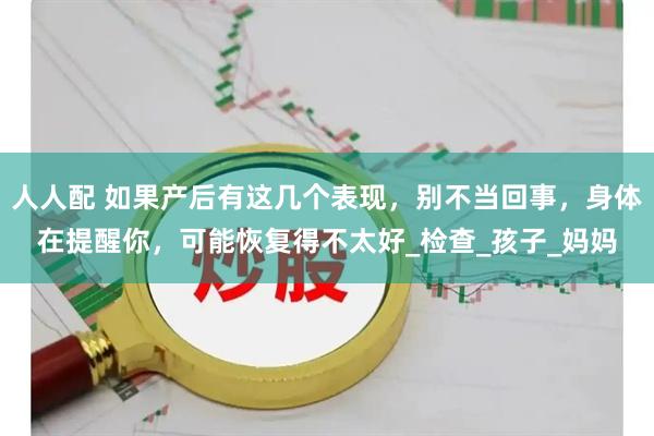 人人配 如果产后有这几个表现，别不当回事，身体在提醒你，可能恢复得不太好_检查_孩子_妈妈
