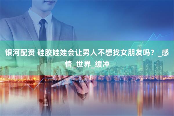 银河配资 硅胶娃娃会让男人不想找女朋友吗？_感情_世界_缓冲
