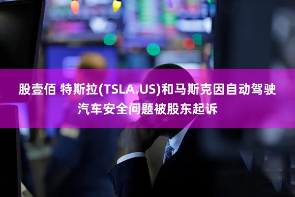 股壹佰 特斯拉(TSLA.US)和马斯克因自动驾驶汽车安全问题被股东起诉