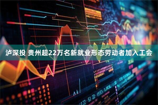 泸深投 贵州超22万名新就业形态劳动者加入工会