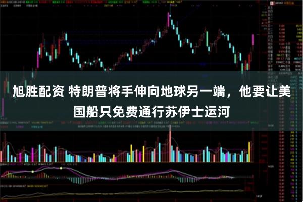 旭胜配资 特朗普将手伸向地球另一端，他要让美国船只免费通行苏伊士运河
