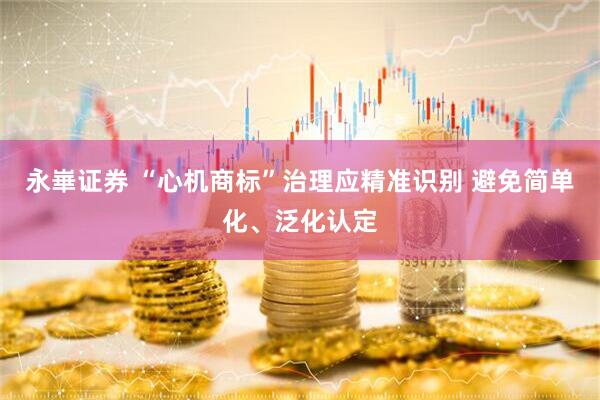 永崋证券 “心机商标”治理应精准识别 避免简单化、泛化认定